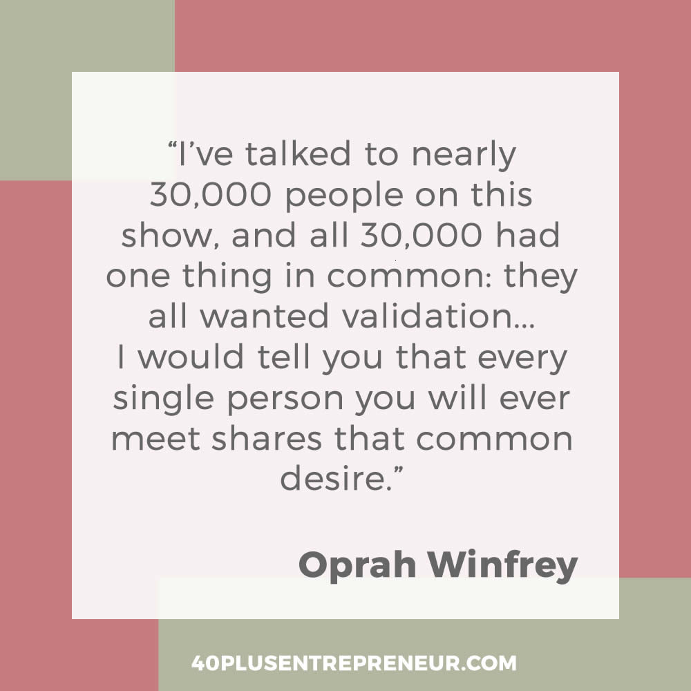 I've talked to nearly 30,000 people on this show, and all 30,000 had one thing in common: they all wanted validation... I would tell you that every single person you will ever meet shares that common desire. - Oprah Winfrey